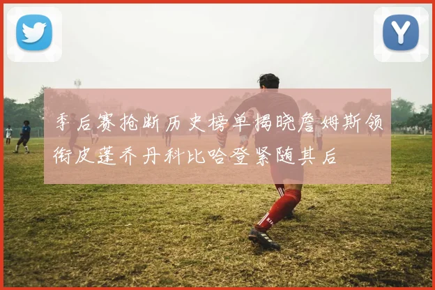 季后赛抢断历史榜单揭晓詹姆斯领衔皮蓬乔丹科比哈登紧随其后