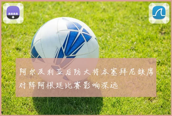 阿尔及利亚后防大将本塞拜尼缺席对阵阿根廷比赛影响深远