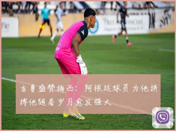吉鲁盛赞梅西：阿根廷球员为他拼搏他随着岁月愈发强大