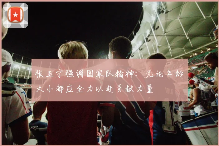 张玉宁强调国家队精神：无论年龄大小都应全力以赴贡献力量