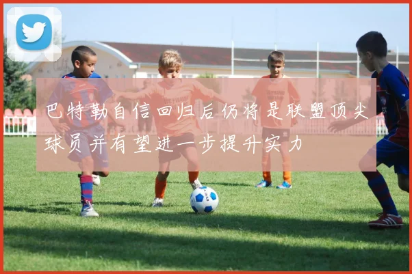 巴特勒自信回归后仍将是联盟顶尖球员并有望进一步提升实力
