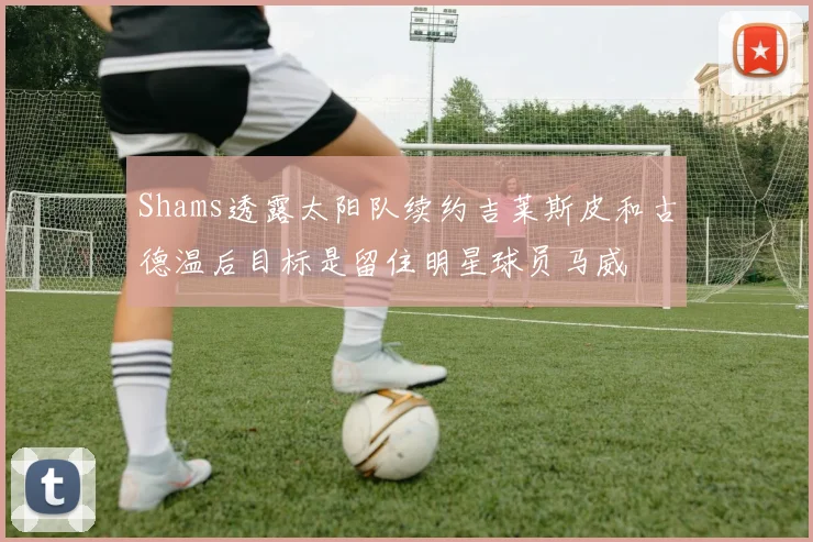 Shams透露太阳队续约吉莱斯皮和古德温后目标是留住明星球员马威