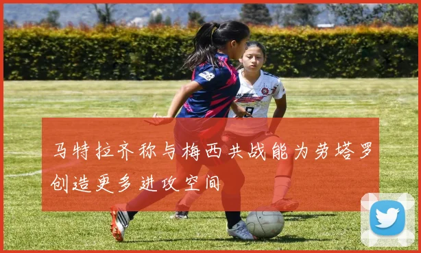 马特拉齐称与梅西共战能为劳塔罗创造更多进攻空间