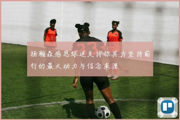 杨瀚森感恩球迷支持称其为坚持前行的最大动力与信念来源