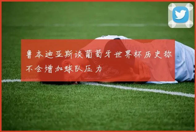鲁本迪亚斯谈葡萄牙世界杯历史称不会增加球队压力