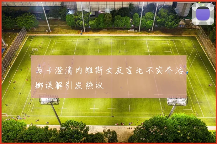马卡澄清内维斯女友言论不实乔治娜误解引发热议