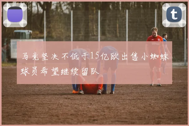 马竞坚决不低于15亿欧出售小蜘蛛球员希望继续留队