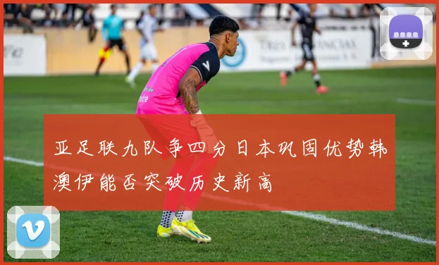 亚足联九队争四分日本巩固优势韩澳伊能否突破历史新高
