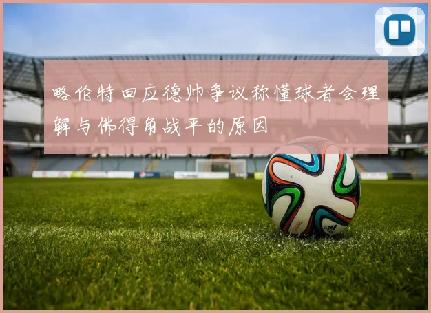 略伦特回应德帅争议称懂球者会理解与佛得角战平的原因