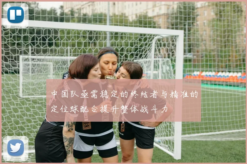 中国队亟需稳定的终结者与精准的定位球配合提升整体战斗力